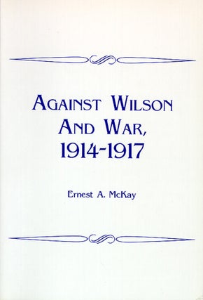 Item #45254 Against Wilson and War, 1914-1917. Ernest A. McKay