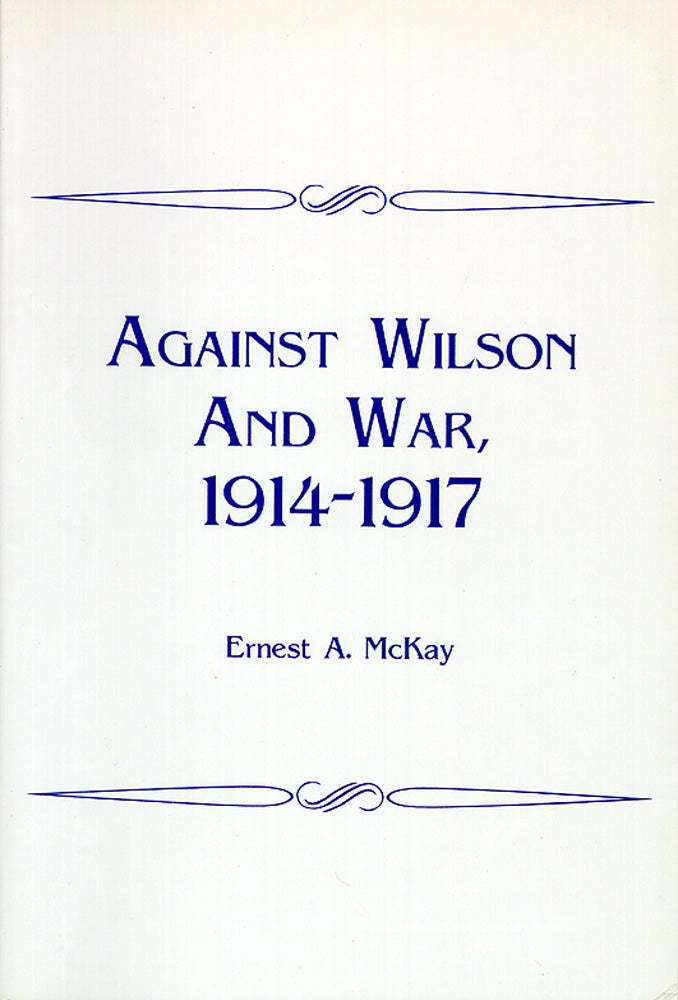 Item #45254 Against Wilson and War, 1914-1917. Ernest A. McKay.